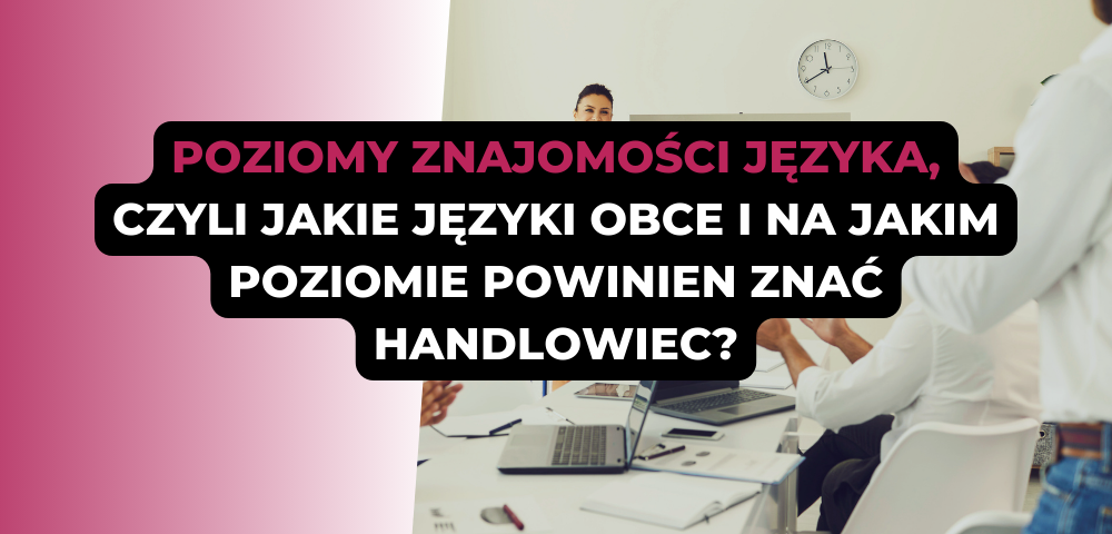 Poziomy znajomości języka, czyli jakie języki obce i na jakim poziomie powinien znać handlowiec?